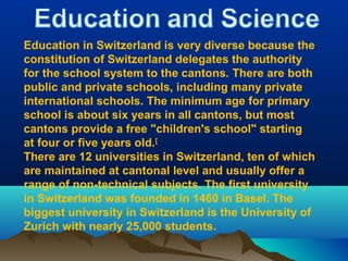 Education in Switzerland is very diverse because the
constitution of Switzerland delegates the authority
for the school system to the cantons. There are both
public and private schools, including many private
international schools. The minimum age for primary
school is about six years in all cantons, but most
cantons provide a free "children's school" starting
at four or five years old.[
There are 12 universities in Switzerland, ten of which
are maintained at cantonal level and usually offer a
range of non-technical subjects. The first university
in Switzerland was founded in 1460 in Basel. The
biggest university in Switzerland is the University of
Zurich with nearly 25,000 students.
 
