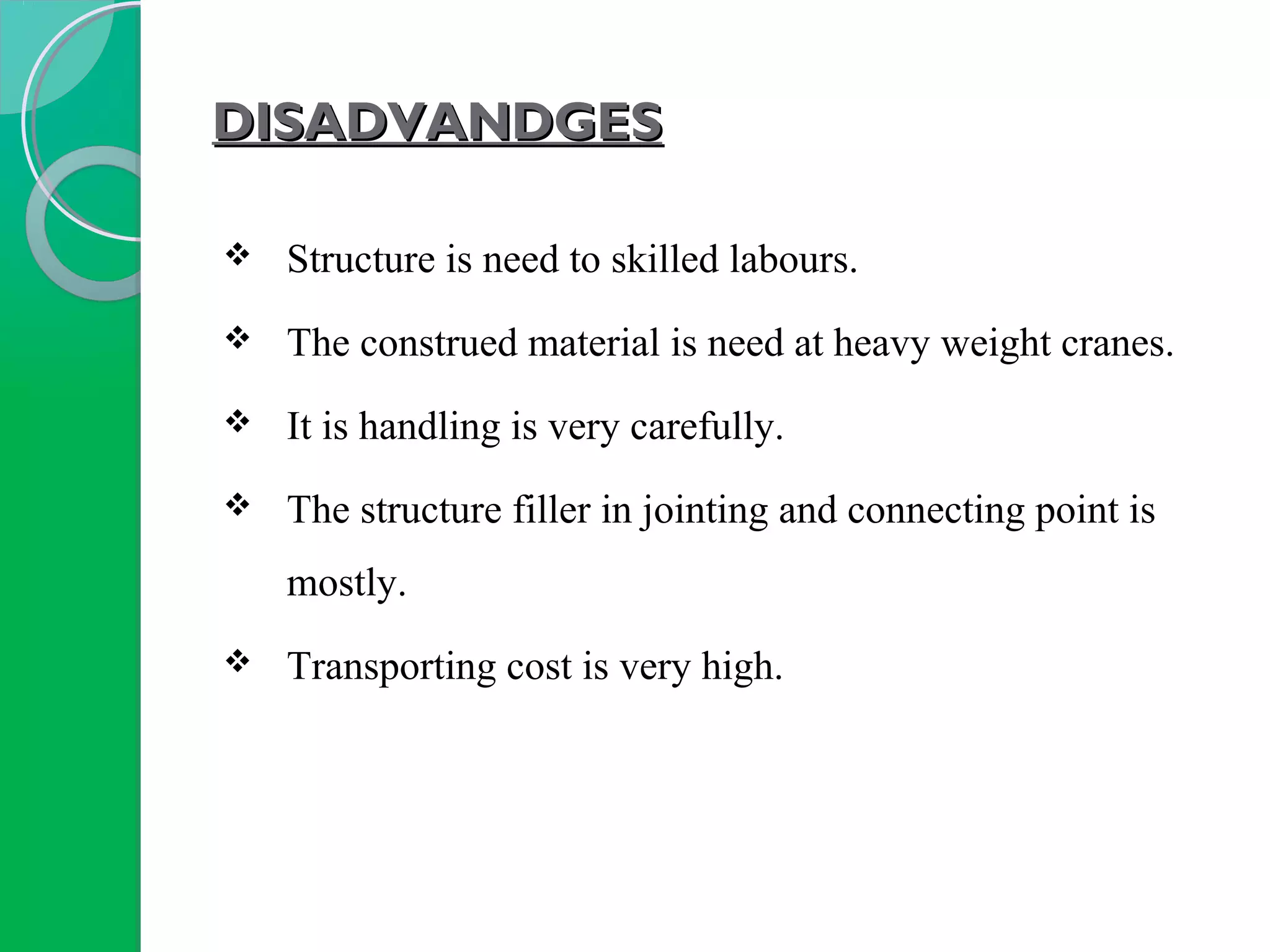DISADVANDGESDISADVANDGES
 Structure is need to skilled labours.
 The construed material is need at heavy weight cranes.
 It is handling is very carefully.
 The structure filler in jointing and connecting point is
mostly.
 Transporting cost is very high.
 