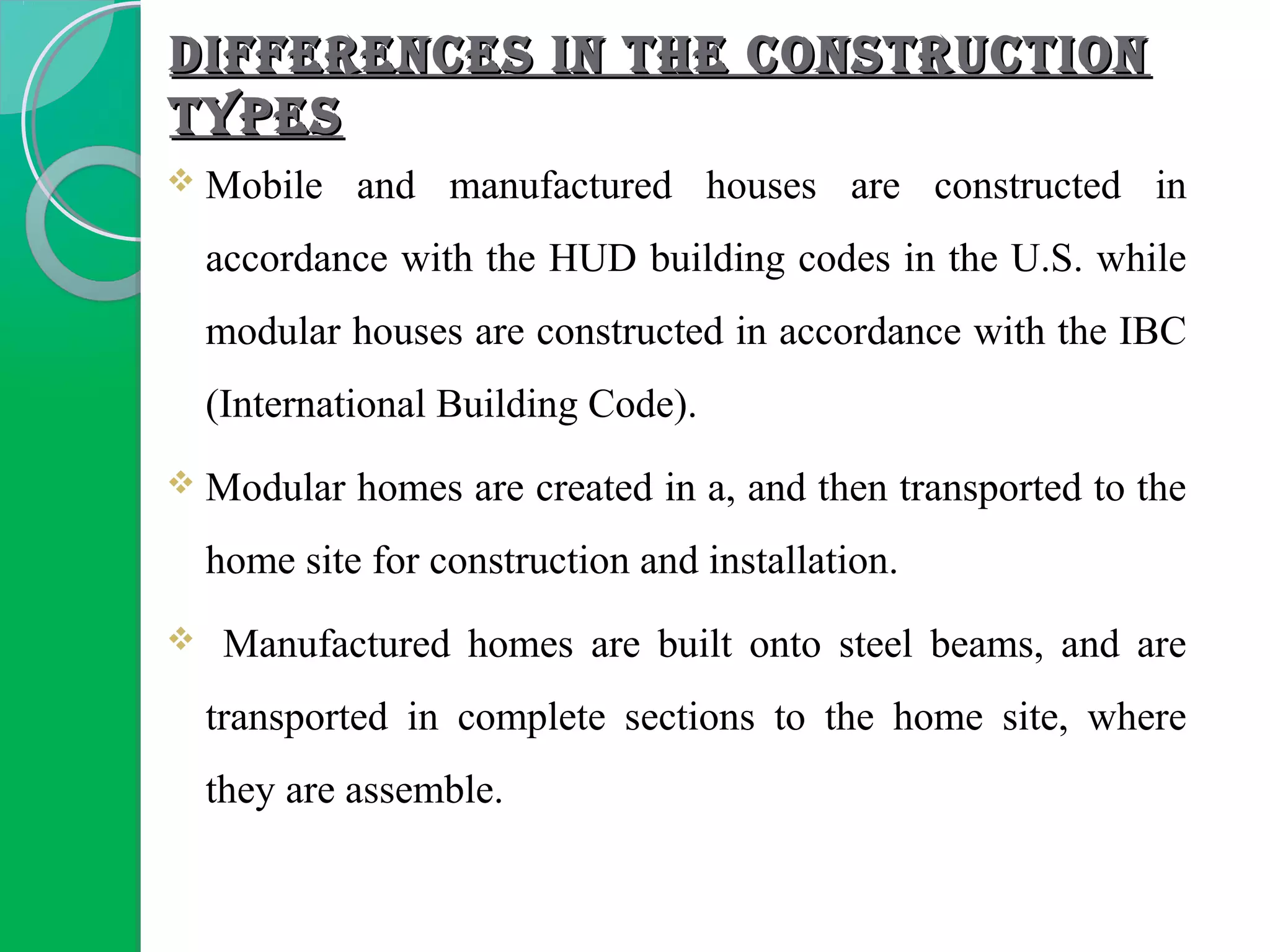 DIFFERENCES IN THE CONSTRUCTIONDIFFERENCES IN THE CONSTRUCTION
TYPESTYPES
 Mobile and manufactured houses are constructed in
accordance with the HUD building codes in the U.S. while
modular houses are constructed in accordance with the IBC
(International Building Code).
 Modular homes are created in a, and then transported to the
home site for construction and installation.
 Manufactured homes are built onto steel beams, and are
transported in complete sections to the home site, where
they are assemble.
 