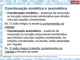 Conto Contigo 7 - Conceição M. Neto, Laura Guimarães, Olga Brochado, R. M. Amaral, Susana Nunes
Coordenação sindética e assindética
 Coordenação sindética – presença da conjunção
ou locução conjuncional coordenativa que introduz
uma das orações coordenadas.
Ex. O João chegou à escola e cumprimentou os
colegas.
 Coordenação assindética – ausência da
conjunção ou locução conjuncional coordenativa
que introduz uma das orações coordenadas. As
orações coordenadas, na escrita, estão separadas
por vírgulas.
Ex. O João chegou à escola, cumprimentou os
colegas e foi para as aulas.
 