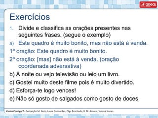 Conto Contigo 7 - Conceição M. Neto, Laura Guimarães, Olga Brochado, R. M. Amaral, Susana Nunes
Exercícios
1. Divide e classifica as orações presentes nas
seguintes frases. (segue o exemplo)
a) Este quadro é muito bonito, mas não está à venda.
1ª oração: Este quadro é muito bonito.
2ª oração: [mas] não está à venda. (oração
coordenada adversativa)
b) À noite ou vejo televisão ou leio um livro.
c) Gostei muito deste filme pois é muito divertido.
d) Esforça-te logo vences!
e) Não só gosto de salgados como gosto de doces.
 