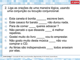 Conto Contigo 7 - Conceição M. Neto, Laura Guimarães, Olga Brochado, R. M. Amaral, Susana Nunes
2. Liga as orações de uma maneira lógica, usando
uma conjunção ou locução conjuncional.
a) Esta caneta é bonita ______ escreve bem.
b) Este casaco foi barato _____ não durou nada.
c) Para de comer ____ queres adoecer ?
d) Não percebi o que disseste ____ é melhor
repetires.
e) Gostei muito do livro _____ vou-to emprestar.
f) Não gosto muito desta música ____ não vou
comprar o CD.
g) As férias são indispensáveis ____ todos anseiam
por elas.
 