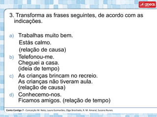 Conto Contigo 7 - Conceição M. Neto, Laura Guimarães, Olga Brochado, R. M. Amaral, Susana Nunes
3. Transforma as frases seguintes, de acordo com as
indicações.
a) Trabalhas muito bem.
Estás calmo.
(relação de causa)
b) Telefonou-me.
Cheguei a casa.
(ideia de tempo)
c) As crianças brincam no recreio.
As crianças não tiveram aula.
(relação de causa)
d) Conhecemo-nos.
Ficamos amigos. (relação de tempo)
 