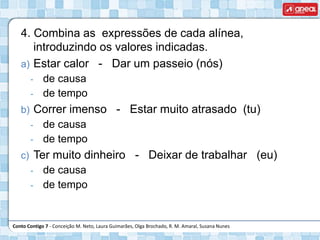 Conto Contigo 7 - Conceição M. Neto, Laura Guimarães, Olga Brochado, R. M. Amaral, Susana Nunes
4. Combina as expressões de cada alínea,
introduzindo os valores indicadas.
a) Estar calor - Dar um passeio (nós)
‐ de causa
‐ de tempo
b) Correr imenso - Estar muito atrasado (tu)
‐ de causa
‐ de tempo
c) Ter muito dinheiro - Deixar de trabalhar (eu)
‐ de causa
‐ de tempo
 