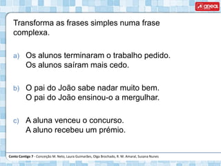 Conto Contigo 7 - Conceição M. Neto, Laura Guimarães, Olga Brochado, R. M. Amaral, Susana Nunes
Transforma as frases simples numa frase
complexa.
a) Os alunos terminaram o trabalho pedido.
Os alunos saíram mais cedo.
b) O pai do João sabe nadar muito bem.
O pai do João ensinou-o a mergulhar.
c) A aluna venceu o concurso.
A aluno recebeu um prémio.
 