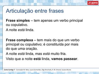 Conto Contigo 7 - Conceição M. Neto, Laura Guimarães, Olga Brochado, R. M. Amaral, Susana Nunes
Articulação entre frases
Frase simples – tem apenas um verbo principal
ou copulativo.
A noite está linda.
Frase complexa – tem mais do que um verbo
principal ou copulativo; é constituída por mais
do que uma oração.
A noite está linda, mas está muito fria.
Visto que a noite está linda, vamos passear.
 