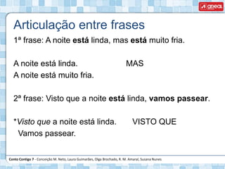 Conto Contigo 7 - Conceição M. Neto, Laura Guimarães, Olga Brochado, R. M. Amaral, Susana Nunes
1ª frase: A noite está linda, mas está muito fria.
A noite está linda. MAS
A noite está muito fria.
2ª frase: Visto que a noite está linda, vamos passear.
*Visto que a noite está linda. VISTO QUE
Vamos passear.
Articulação entre frases
 