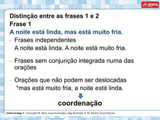 Conto Contigo 7 - Conceição M. Neto, Laura Guimarães, Olga Brochado, R. M. Amaral, Susana Nunes
Distinção entre as frases 1 e 2
Frase 1
A noite está linda, mas está muito fria.
- Frases independentes
A noite está linda. A noite está muito fria.
- Frases sem conjunção integrada numa das
orações
- Orações que não podem ser deslocadas
*mas está muito fria, a noite está linda.
coordenação
 