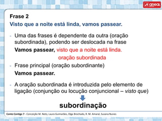 Conto Contigo 7 - Conceição M. Neto, Laura Guimarães, Olga Brochado, R. M. Amaral, Susana Nunes
Frase 2
Visto que a noite está linda, vamos passear.
- Uma das frases é dependente da outra (oração
subordinada), podendo ser deslocada na frase
Vamos passear, visto que a noite está linda.
oração subordinada
- Frase principal (oração subordinante)
Vamos passear.
- A oração subordinada é introduzida pelo elemento de
ligação (conjunção ou locução conjuncional – visto que)
subordinação
 