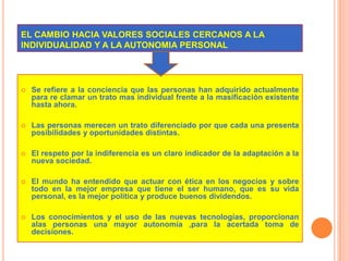 EL CAMBIO HACIA VALORES SOCIALES CERCANOS A LA               INDIVIDUALIDAD Y A LA AUTONOMIA PERSONALSe refiere a la conciencia que las personas han adquirido actualmente para re clamar un trato mas individual frente a la masificación existente hasta ahora.Las personas merecen un trato diferenciado por que cada una presenta posibilidades y oportunidades distintas.El respeto por la indiferencia es un claro indicador de la adaptación a la nueva sociedad.El mundo ha entendido que actuar con ética en los negocios y sobre todo en la mejor empresa que tiene el ser humano, que es su vida personal, es la mejor política y produce buenos dividendos.Los conocimientos y el uso de las nuevas tecnologías, proporcionan alas personas una mayor autonomía ,para la acertada toma de decisiones.