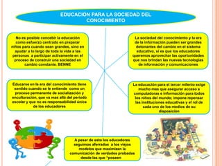 EDUCACION PARA LA SOCIEDAD DEL CONOCIMIENTONo es posible concebir la educación como esfuerzo centrado en preparar niños para cuando sean grandes, sino en ayudar a lo largo de toda la vida a las personas  a participar activamente en el proceso de construir una sociedad en cambio constante. BENNELa sociedad del conocimiento y la era de la información pueden ser grandes detonantes del cambio en el sistema educativo, sí es que los educadores queremos aprovechar las oportunidades que nos brindan las nuevas tecnologías de información y comunicacionesEducarse en la era del conocimiento tiene sentido cuando se le entiende  como un proceso permanente de socialización y enculturación, que va mas allá del periodo escolar y que no es responsabilidad única de los educadoresLa educación para el tercer milenio exige mucho mas que asegurar acceso a computadoras e información para todos los niños del mundo; impone repensar las instituciones educativas y el rol de cada uno de los medios de su disposiciónA pesar de esto los educadores seguimos aferrados  a los viejos modelos que maximizan la comunicación de verdades probadas desde las que “poseen “