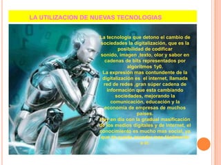            LA UTILIZACION DE NUEVAS TECNOLOGIASLa tecnología que detono el cambio de sociedades la digitalización, que es la posibilidad de codificar sonido, imagen ,texto, olor y sabor en cadenas de bits representados por algoritmos 1y0.La expresión mas contundente de la digitalización es  el internet, llamada red de redes ,gran súper cadena de información que esta cambiando sociedades, mejorando la comunicación, educación y la economía de empresas de muchos países.Hoy en día con la gradual masificación de los medios digitales y de internet, el conocimiento es mucho mas social, ya que se puede acceder mas fácilmente a el.