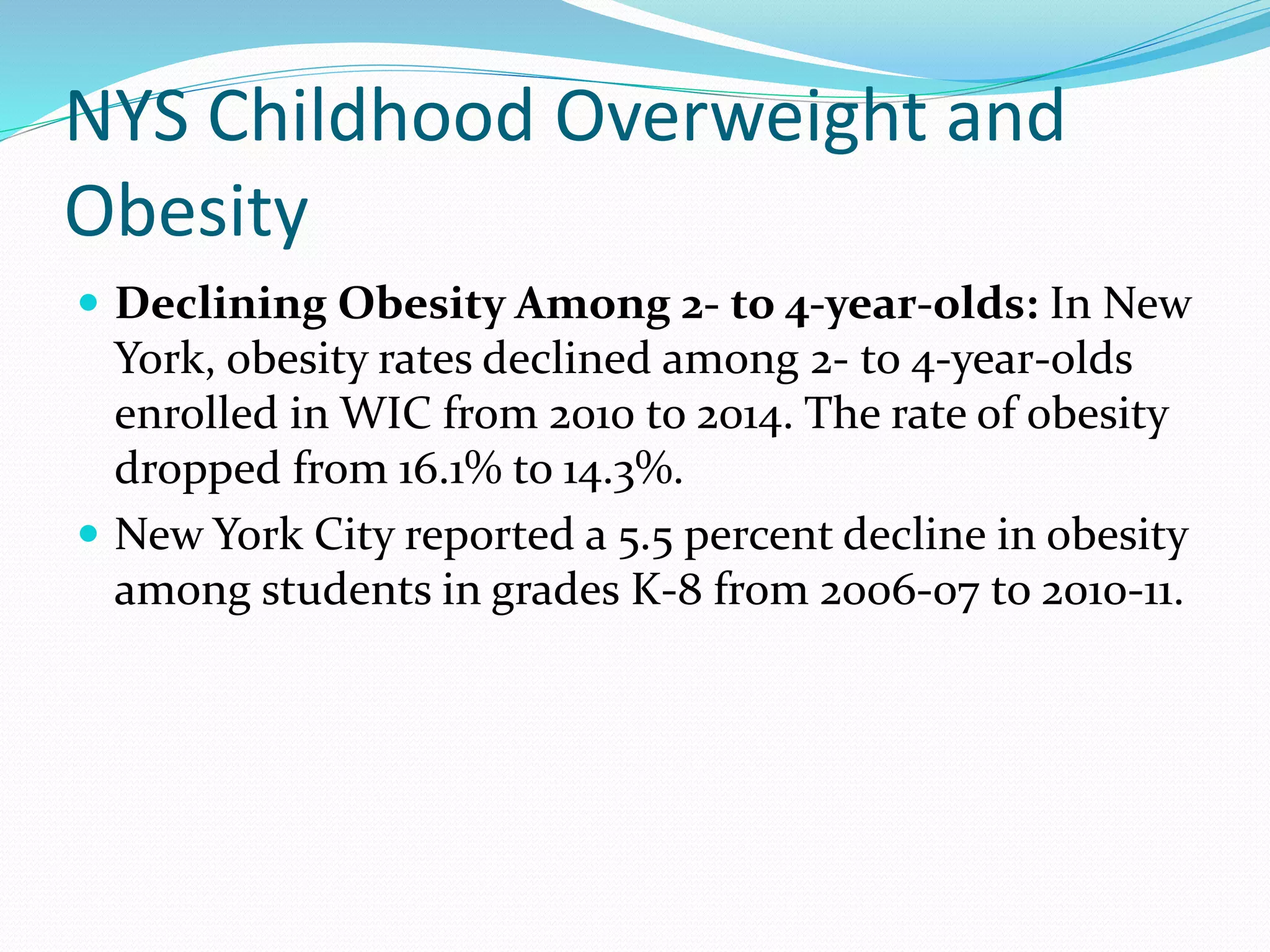 NYS Childhood Overweight and
Obesity
 Declining Obesity Among 2- to 4-year-olds: In New
York, obesity rates declined among 2- to 4-year-olds
enrolled in WIC from 2010 to 2014. The rate of obesity
dropped from 16.1% to 14.3%.
 New York City reported a 5.5 percent decline in obesity
among students in grades K-8 from 2006-07 to 2010-11.
 