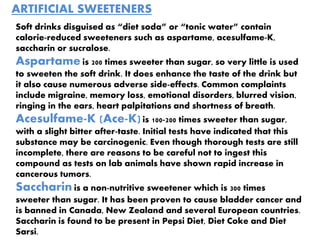 ARTIFICIAL SWEETENERS
Soft drinks disguised as “diet soda” or “tonic water” contain
calorie-reduced sweeteners such as aspartame, acesulfame-K,
saccharin or sucralose.
Aspartame is 200 times sweeter than sugar, so very little is used
to sweeten the soft drink. It does enhance the taste of the drink but
it also cause numerous adverse side-effects. Common complaints
include migraine, memory loss, emotional disorders, blurred vision,
ringing in the ears, heart palpitations and shortness of breath.
Acesulfame-K (Ace-K)is 100-200 times sweeter than sugar,
with a slight bitter after-taste. Initial tests have indicated that this
substance may be carcinogenic. Even though thorough tests are still
incomplete, there are reasons to be careful not to ingest this
compound as tests on lab animals have shown rapid increase in
cancerous tumors.
Saccharin is a non-nutritive sweetener which is 300 times
sweeter than sugar. It has been proven to cause bladder cancer and
is banned in Canada, New Zealand and several European countries.
Saccharin is found to be present in Pepsi Diet, Diet Coke and Diet
Sarsi.
 