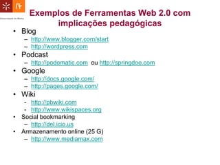 Exemplos de Ferramentas Web 2.0 com
          implicações pedagógicas
• Blog
   – http://www.blogger.com/start
   – http://wordpress.com
• Podcast
   – http://podomatic.com ou http://springdoo.com
• Google
   – http://docs.google.com/
   – http://pages.google.com/
• Wiki
   - http://pbwiki.com
   - http://www.wikispaces.org
• Social bookmarking
   – http://del.icio.us
• Armazenamento online (25 G)
   – http://www.mediamax.com
 