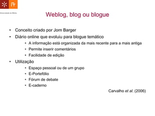 Weblog, blog ou blogue

• Conceito criado por Jorn Barger
• Diário online que evoluiu para blogue temático
       • A informação está organizada da mais recente para a mais antiga
       • Permite inserir comentários
       • Facilidade de edição
• Utilização
       •   Espaço pessoal ou de um grupo
       •   E-Portefólio
       •   Fórum de debate
       •   E-caderno
                                                     Carvalho et al. (2006)
 