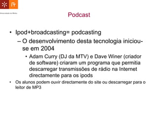 Podcast

• Ipod+broadcasting= podcasting
   – O desenvolvimento desta tecnologia iniciou-
     se em 2004
       • Adam Curry (DJ da MTV) e Dave Winer (criador
         de software) criaram um programa que permitia
         descarregar transmissões de rádio na Internet
         directamente para os ipods
• Os alunos podem ouvir directamente do site ou descarregar para o
  leitor de MP3
 