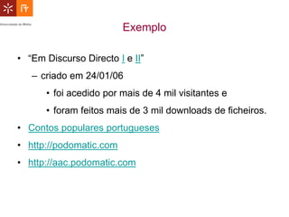 Exemplo

• “Em Discurso Directo I e II”
   – criado em 24/01/06
      • foi acedido por mais de 4 mil visitantes e
      • foram feitos mais de 3 mil downloads de ficheiros.
• Contos populares portugueses
• http://podomatic.com
• http://aac.podomatic.com
 