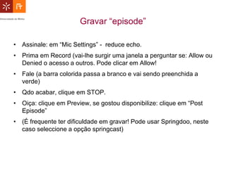 Gravar “episode”

• Assinale: em “Mic Settings” - reduce echo.
• Prima em Record (vai-lhe surgir uma janela a perguntar se: Allow ou
  Denied o acesso a outros. Pode clicar em Allow!
• Fale (a barra colorida passa a branco e vai sendo preenchida a
  verde)
• Qdo acabar, clique em STOP.
• Oiça: clique em Preview, se gostou disponibilize: clique em “Post
  Episode”
• (É frequente ter dificuldade em gravar! Pode usar Springdoo, neste
  caso seleccione a opção springcast)
 