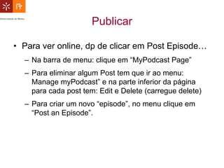 Publicar

• Para ver online, dp de clicar em Post Episode…
  – Na barra de menu: clique em “MyPodcast Page”
  – Para eliminar algum Post tem que ir ao menu:
    Manage myPodcast” e na parte inferior da página
    para cada post tem: Edit e Delete (carregue delete)
  – Para criar um novo “episode”, no menu clique em
    “Post an Episode”.
 