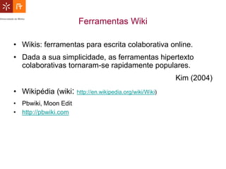 Ferramentas Wiki

• Wikis: ferramentas para escrita colaborativa online.
• Dada a sua simplicidade, as ferramentas hipertexto
  colaborativas tornaram-se rapidamente populares.
                                                           Kim (2004)
• Wikipédia (wiki:    http://en.wikipedia.org/wiki/Wiki)

• Pbwiki, Moon Edit
• http://pbwiki.com
 