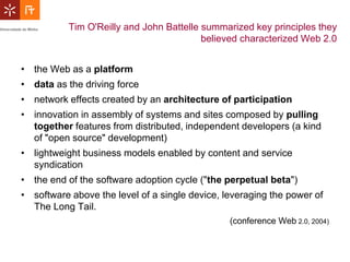 Tim O'Reilly and John Battelle summarized key principles they
                                          believed characterized Web 2.0


• the Web as a platform
• data as the driving force
• network effects created by an architecture of participation
• innovation in assembly of systems and sites composed by pulling
  together features from distributed, independent developers (a kind
  of "open source" development)
• lightweight business models enabled by content and service
  syndication
• the end of the software adoption cycle ("the perpetual beta")
• software above the level of a single device, leveraging the power of
  The Long Tail.
                                                (conference Web 2.0, 2004)
 