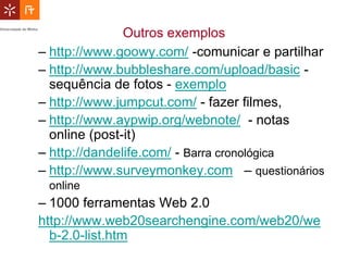 Outros exemplos
– http://www.goowy.com/ -comunicar e partilhar
– http://www.bubbleshare.com/upload/basic -
  sequência de fotos - exemplo
– http://www.jumpcut.com/ - fazer filmes,
– http://www.aypwip.org/webnote/ - notas
  online (post-it)
– http://dandelife.com/ - Barra cronológica
– http://www.surveymonkey.com – questionários
 online
– 1000 ferramentas Web 2.0
http://www.web20searchengine.com/web20/we
  b-2.0-list.htm
 