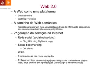 Web 2.0
– A Web como uma plataforma
   • Desktop online
   • Webktop>>webtop
– A caminho da Web semântica
   • Projecto para criar um meio universal para troca de informação associando
     aos documentos descrições do seu significado
– 2ª geração de serviços na Internet
   • Rede social (social networking)
       – Blog; Hi5, Ning, MySpace, elgg
   • Social bookmarking
       – Del.icio.us
   • Wikis
   • Ferramentas de comunicação
   • Folksonomies: etiquetas (tags) que categorizam conteúdo na       página
     Web, fotos online e em hiperligações (contribui pª a web semântica)
 