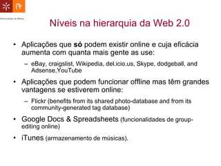 Níveis na hierarquia da Web 2.0

• Aplicações que só podem existir online e cuja eficácia
  aumenta com quanta mais gente as use:
   – eBay, craigslist, Wikipedia, del.icio.us, Skype, dodgeball, and
     Adsense,YouTube
• Aplicações que podem funcionar offline mas têm grandes
  vantagens se estiverem online:
   – Flickr (benefits from its shared photo-database and from its
     community-generated tag database)
• Google Docs & Spreadsheets (funcionalidades de group-
  editing online)
• iTunes (armazenamento de músicas).
 