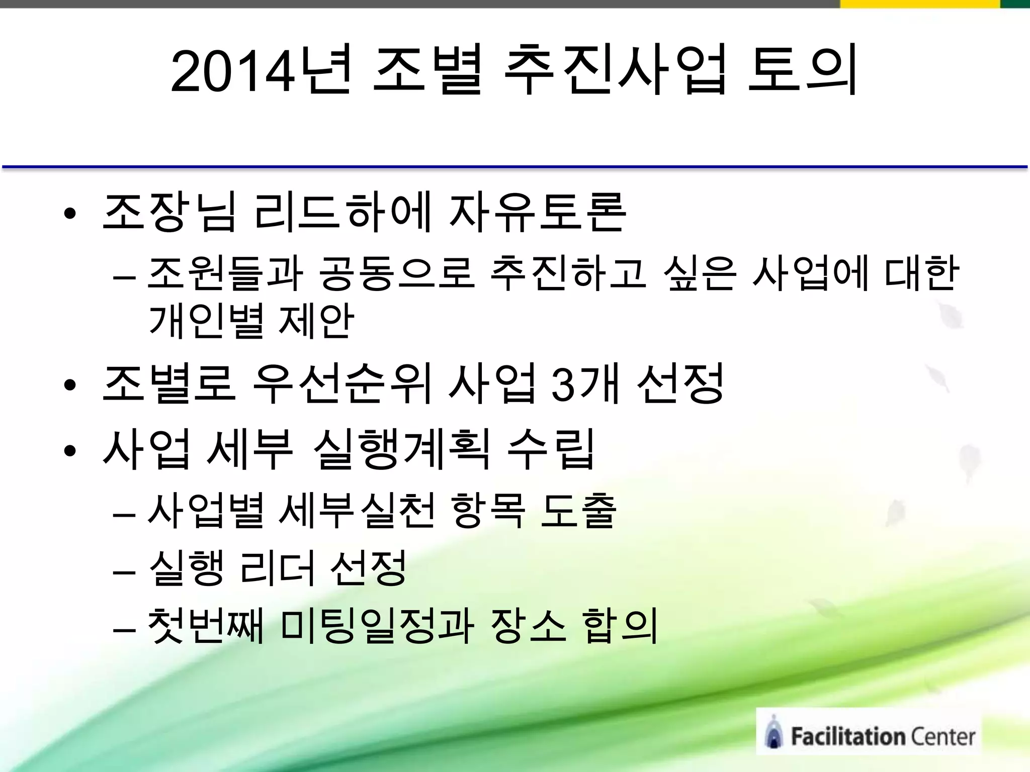 2014년 조별 추진사업 토의
• 조장님 리드하에 자유토론
– 조원들과 공동으로 추진하고 싶은 사업에 대한
개인별 제안

• 조별로 우선순위 사업 3개 선정
• 사업 세부 실행계획 수립
– 사업별 세부실천 항목 도출
– 실행 리더 선정
– 첫번째 미팅일정과 장소 합의

 