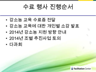 수료 행사 진행순서
•
•
•
•
•

강소농 교육 수료증 전달
강소농 교육에 대한 개인별 소감 발표
2014년 강소농 지원 방향 안내
2014년 조별 추진사업 토의
다과회

 