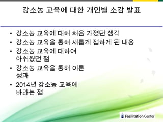 강소농 교육에 대한 개인별 소감 발표
• 강소농 교육에 대해 처음 가졌던 생각
• 강소농 교육을 통해 새롭게 접하게 된 내용
• 강소농 교육에 대하여
아쉬웠던 점
• 강소농 교육을 통해 이룬
성과
• 2014년 강소농 교육에
바라는 점

 