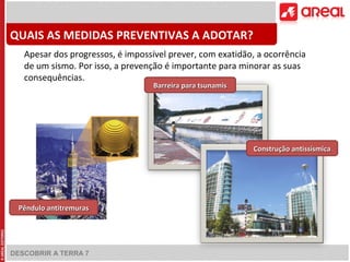 QUAIS AS MEDIDAS PREVENTIVAS A ADOTAR? 
Apesar dos progressos, é impossível prever, com exatidão, a ocorrência 
de um sismo. Por isso, a prevenção é importante para minorar as suas 
consequências. 
DESCOBRIR A TERRA 7 
CCoonnssttrruuççããoo aannttiissssííssmmiiccaa 
PPêênndduulloo aannttiittrreemmuurraass 
BBaarrrreeiirraa ppaarraa ttssuunnaammiiss 
 