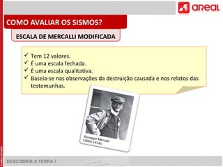COMO AVALIAR OS SISMOS? 
ESCALA DE MERCALLI MODIFICADA 
 Tem 12 valores. 
 É uma escala fechada. 
 É uma escala qualitativa. 
 Baseia-se nas observações da destruição causada e nos relatos das 
testemunhas. 
DESCOBRIR A TERRA 7 
 
