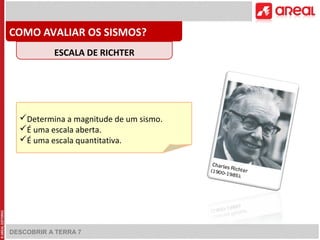 COMO AVALIAR OS SISMOS? 
ESCALA DE RICHTER 
Determina a magnitude de um sismo. 
É uma escala aberta. 
É uma escala quantitativa. 
DESCOBRIR A TERRA 7 
 
