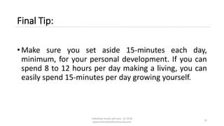 Final Tip:
• Make sure you set aside 15-minutes each day,
minimum, for your personal development. If you can
spend 8 to 12 hours per day making a living, you can
easily spend 15-minutes per day growing yourself.
Individual results will vary. (c) 2018
www.OnlineMLMCommunity.com
12
 