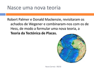Nasce uma nova teoria
Robert Palmer e Donald Mackenzie, revisitaram os
  achados de Wegener e combinaram-nos com os de
  Hess, de modo a formular uma nova teoria, a
  Teoria da Tectónica de Placas.




                      Nuno Correia - 09/10
 