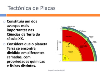 Tectónica de Placas

   Constituiu um dos
    avanços mais
    importantes nas
    Ciências da Terra do
    século XX.
   Considera que o planeta
    Terra se encontra
    dividido em diferentes
    camadas, com
    propriedades químicas
    e físicas distintas.
                              Nuno Correia - 09/10
 