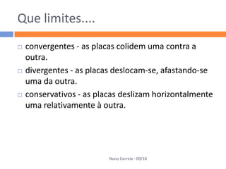 Que limites....
   convergentes - as placas colidem uma contra a
    outra.
   divergentes - as placas deslocam-se, afastando-se
    uma da outra.
   conservativos - as placas deslizam horizontalmente
    uma relativamente à outra.




                          Nuno Correia - 09/10
 