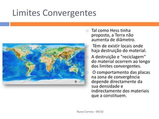 Limites Convergentes
                         Tal como Hess tinha
                          proposto, a Terra não
                          aumenta de diâmetro.
                          Têm de existir locais onde
                          haja destruição do material.
                         A destruição e "reciclagem"
                          do material ocorrem ao longo
                          dos limites convergentes.
                          O comportamento das placas
                          na zona de convergência
                          depende directamente da
                          sua densidade e
                          indirectamente dos materiais
                          que a constituem.


               Nuno Correia - 09/10
 