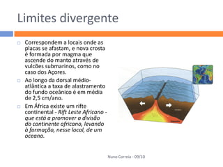 Limites divergente
   Correspondem a locais onde as
    placas se afastam, e nova crosta
    é formada por magma que
    ascende do manto através de
    vulcões submarinos, como no
    caso dos Açores.
   Ao longo da dorsal médio-
    atlântica a taxa de alastramento
    do fundo oceânico é em média
    de 2,5 cm/ano.
   Em África existe um rifte
    continental - Rift Leste Africano -
    que está a promover a divisão
    do continente africano, levando
    à formação, nesse local, de um
    oceano.


                                          Nuno Correia - 09/10
 