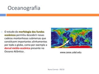 Oceanografia


   O estudo da morfologia dos fundos
    oceânicos permitiu descobrir novas
    cadeias montanhosas submersas que
    constituem importantes alinhamentos
    por todo o globo, como por exemplo a
    dorsal médio-oceânica presente no
    Oceano Atlântico .                                   www.ceoe.udel.edu




                                           Nuno Correia - 09/10
 