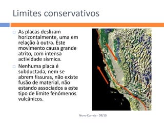 Limites conservativos
   As placas deslizam
    horizontalmente, uma em
    relação à outra. Este
    movimento causa grande
    atrito, com intensa
    actividade sísmica.
   Nenhuma placa é
    subductada, nem se
    abrem fissuras, não existe
    fusão de material, não
    estando associados a este
    tipo de limite fenómenos
    vulcânicos.

                                 Nuno Correia - 09/10
 