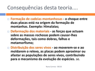 Consequências desta teoria....
   Formação de cadeias montanhosas - o choque entre
    duas placas está na origem da formação de
    montanhas. Exemplo: Himalaias;
   Deformação dos materiais - as forças que actuam
    sobre as massas rochosas podem causar-lhes
    deformações, tais como dobras, falhas e
    metamorfismo;
   Distribuição dos seres vivos - ao moverem-se e ao
    moldarem o relevo, as placas podem aproximar ou
    afastar as populações de seres vivos, contribuindo
    para o mecanismo da evolução de espécies. se.
                          Nuno Correia - 09/10
 