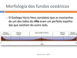 Morfologia dos fundos oceânicos

   O Geólogo Harry Hess constatou que as montanhas
    de um dos lados do rifte eram um perfeito espelho
    das que existiam do outro lado.




                         Nuno Correia - 09/10
 
