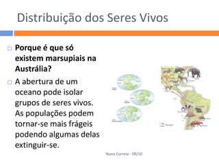 Distribuição dos Seres Vivos

   Porque é que só
    existem marsupiais na
    Austrália?
   A abertura de um
    oceano pode isolar
    grupos de seres vivos.
    As populações podem
    tornar-se mais frágeis
    podendo algumas delas
    extinguir-se.
                             Nuno Correia - 09/10
 