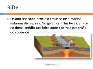 Rifte
   Fissura por onde ocorre a emissão de elevados
    volumes de magma. No geral, os riftes localizam-se
    na dorsal médio-oceânica onde ocorre a expansão
    dos oceanos.




                          Nuno Correia - 09/10
 