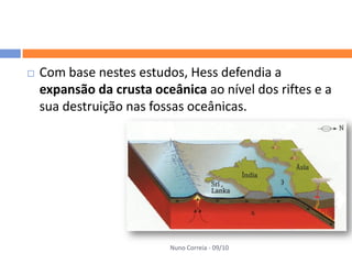    Com base nestes estudos, Hess defendia a
    expansão da crusta oceânica ao nível dos riftes e a
    sua destruição nas fossas oceânicas.




                          Nuno Correia - 09/10
 