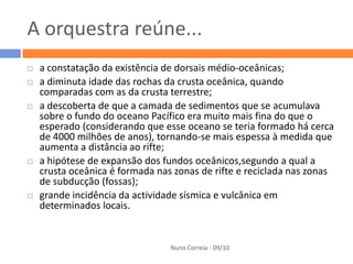 A orquestra reúne...
   a constatação da existência de dorsais médio-oceânicas;
   a diminuta idade das rochas da crusta oceânica, quando
    comparadas com as da crusta terrestre;
   a descoberta de que a camada de sedimentos que se acumulava
    sobre o fundo do oceano Pacífico era muito mais fina do que o
    esperado (considerando que esse oceano se teria formado há cerca
    de 4000 milhões de anos), tornando-se mais espessa à medida que
    aumenta a distância ao rifte;
   a hipótese de expansão dos fundos oceânicos,segundo a qual a
    crusta oceânica é formada nas zonas de rifte e reciclada nas zonas
    de subducção (fossas);
   grande incidência da actividade sísmica e vulcânica em
    determinados locais.


                                 Nuno Correia - 09/10
 