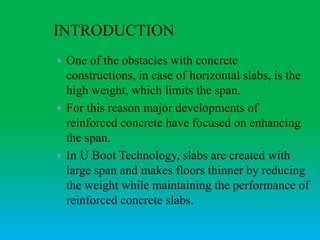 INTRODUCTION
 One of the obstacles with concrete
constructions, in case of horizontal slabs, is the
high weight, which limits the span.
 For this reason major developments of
reinforced concrete have focused on enhancing
the span.
 In U Boot Technology, slabs are created with
large span and makes floors thinner by reducing
the weight while maintaining the performance of
reinforced concrete slabs.
 